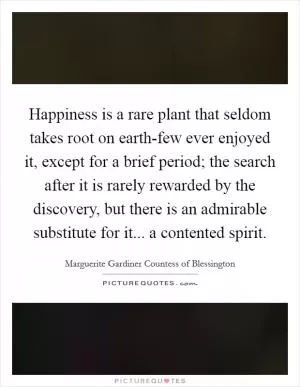 Happiness is a rare plant that seldom takes root on earth-few ever enjoyed it, except for a brief period; the search after it is rarely rewarded by the discovery, but there is an admirable substitute for it... a contented spirit Picture Quote #1