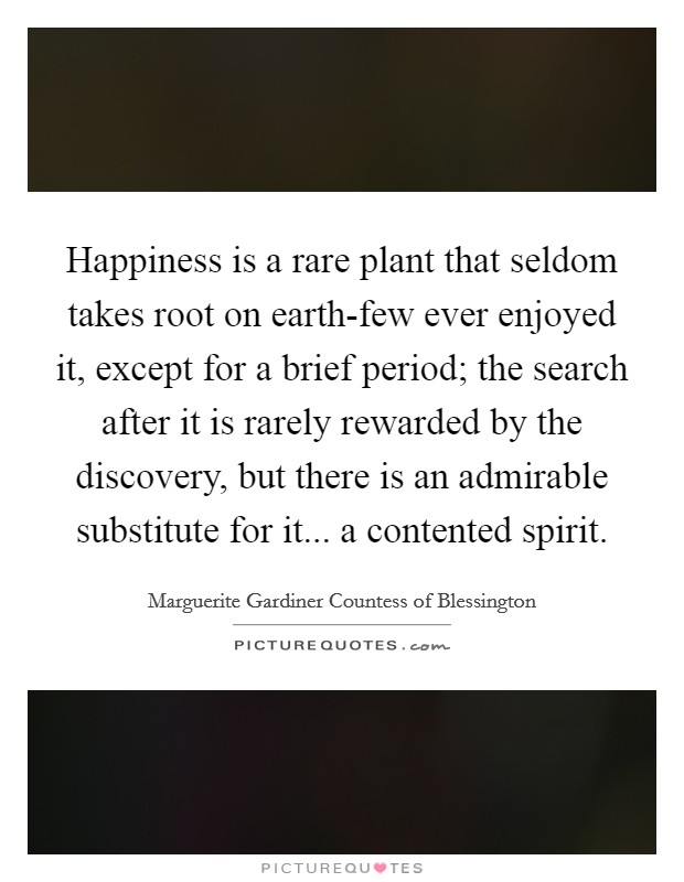 Happiness is a rare plant that seldom takes root on earth-few ever enjoyed it, except for a brief period; the search after it is rarely rewarded by the discovery, but there is an admirable substitute for it... a contented spirit. Picture Quote #1