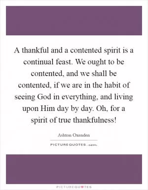 A thankful and a contented spirit is a continual feast. We ought to be contented, and we shall be contented, if we are in the habit of seeing God in everything, and living upon Him day by day. Oh, for a spirit of true thankfulness! Picture Quote #1