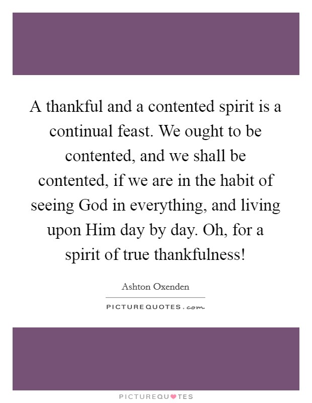 A thankful and a contented spirit is a continual feast. We ought to be contented, and we shall be contented, if we are in the habit of seeing God in everything, and living upon Him day by day. Oh, for a spirit of true thankfulness! Picture Quote #1