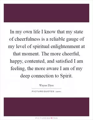In my own life I know that my state of cheerfulness is a reliable gauge of my level of spiritual enlightenment at that moment. The more cheerful, happy, contented, and satisfied I am feeling, the more aware I am of my deep connection to Spirit Picture Quote #1