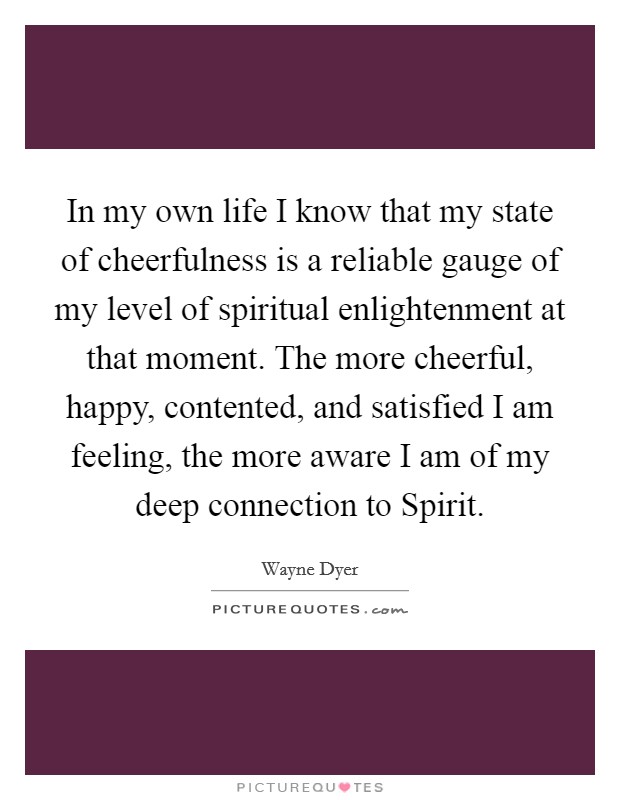 In my own life I know that my state of cheerfulness is a reliable gauge of my level of spiritual enlightenment at that moment. The more cheerful, happy, contented, and satisfied I am feeling, the more aware I am of my deep connection to Spirit. Picture Quote #1