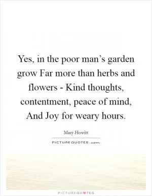 Yes, in the poor man’s garden grow Far more than herbs and flowers - Kind thoughts, contentment, peace of mind, And Joy for weary hours Picture Quote #1