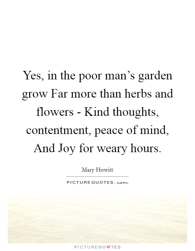 Yes, in the poor man's garden grow Far more than herbs and flowers - Kind thoughts, contentment, peace of mind, And Joy for weary hours. Picture Quote #1