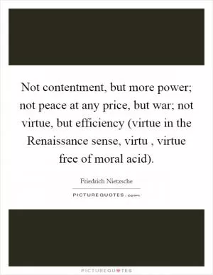 Not contentment, but more power; not peace at any price, but war; not virtue, but efficiency (virtue in the Renaissance sense, virtu , virtue free of moral acid) Picture Quote #1