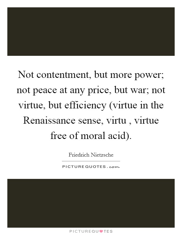 Not contentment, but more power; not peace at any price, but war; not virtue, but efficiency (virtue in the Renaissance sense, virtu , virtue free of moral acid). Picture Quote #1