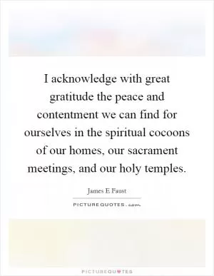 I acknowledge with great gratitude the peace and contentment we can find for ourselves in the spiritual cocoons of our homes, our sacrament meetings, and our holy temples Picture Quote #1
