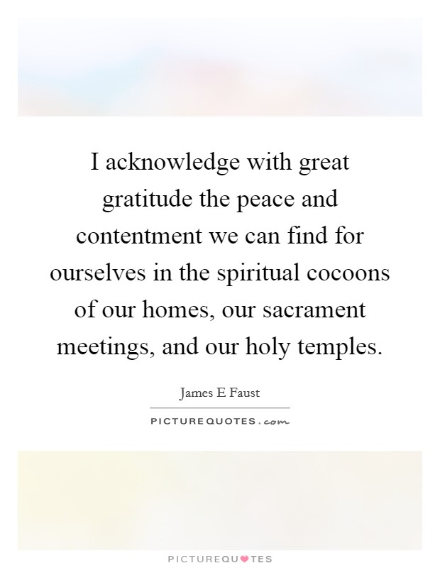 I acknowledge with great gratitude the peace and contentment we can find for ourselves in the spiritual cocoons of our homes, our sacrament meetings, and our holy temples. Picture Quote #1