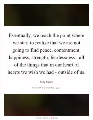 Eventually, we reach the point where we start to realize that we are not going to find peace, contentment, happiness, strength, fearlessness - all of the things that in our heart of hearts we wish we had - outside of us Picture Quote #1
