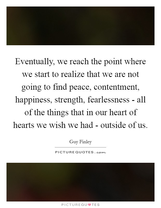 Eventually, we reach the point where we start to realize that we are not going to find peace, contentment, happiness, strength, fearlessness - all of the things that in our heart of hearts we wish we had - outside of us. Picture Quote #1
