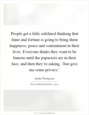 People get a little sidelined thinking that fame and fortune is going to bring them happiness, peace and contentment in their lives. Everyone thinks they want to be famous until the paparazzi are in their face, and then they’re asking, ‘Just give me some privacy.’ Picture Quote #1