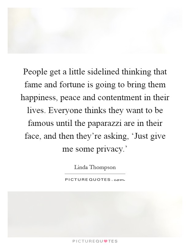 People get a little sidelined thinking that fame and fortune is going to bring them happiness, peace and contentment in their lives. Everyone thinks they want to be famous until the paparazzi are in their face, and then they're asking, ‘Just give me some privacy.' Picture Quote #1