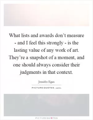 What lists and awards don’t measure - and I feel this strongly - is the lasting value of any work of art. They’re a snapshot of a moment, and one should always consider their judgments in that context Picture Quote #1