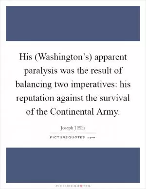 His (Washington’s) apparent paralysis was the result of balancing two imperatives: his reputation against the survival of the Continental Army Picture Quote #1