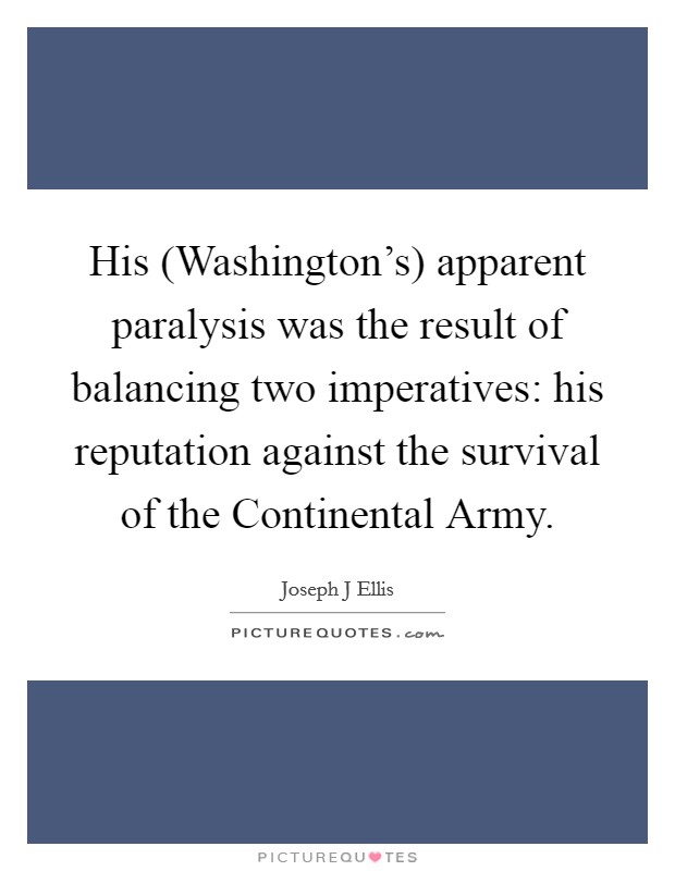 His (Washington's) apparent paralysis was the result of balancing two imperatives: his reputation against the survival of the Continental Army. Picture Quote #1