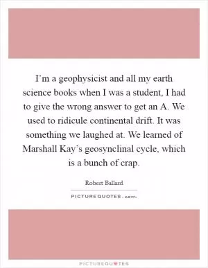 I’m a geophysicist and all my earth science books when I was a student, I had to give the wrong answer to get an A. We used to ridicule continental drift. It was something we laughed at. We learned of Marshall Kay’s geosynclinal cycle, which is a bunch of crap Picture Quote #1