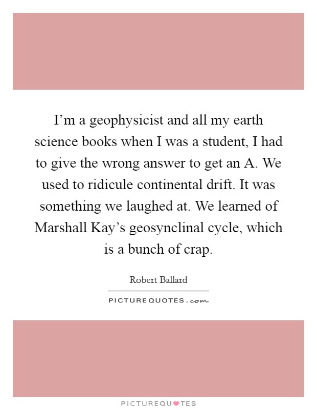 I'm a geophysicist and all my earth science books when I was a student, I had to give the wrong answer to get an A. We used to ridicule continental drift. It was something we laughed at. We learned of Marshall Kay's geosynclinal cycle, which is a bunch of crap. Picture Quote #1