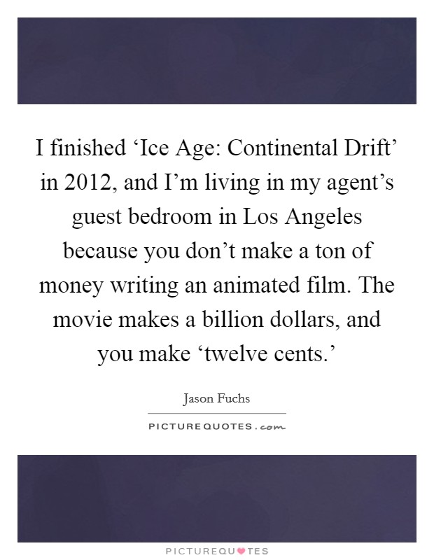 I finished ‘Ice Age: Continental Drift' in 2012, and I'm living in my agent's guest bedroom in Los Angeles because you don't make a ton of money writing an animated film. The movie makes a billion dollars, and you make ‘twelve cents.' Picture Quote #1