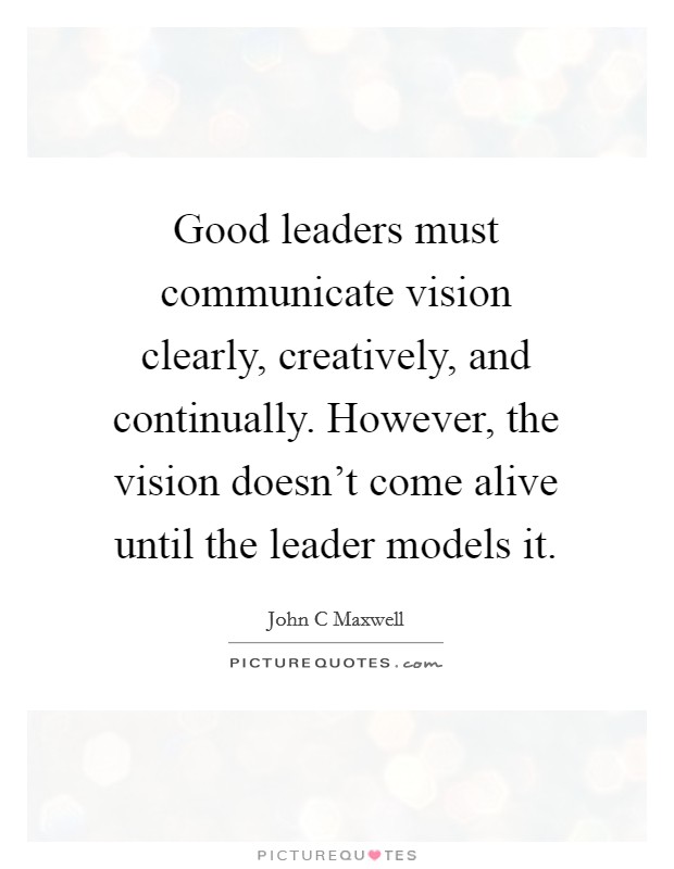 Good leaders must communicate vision clearly, creatively, and continually. However, the vision doesn't come alive until the leader models it. Picture Quote #1