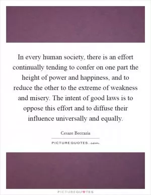 In every human society, there is an effort continually tending to confer on one part the height of power and happiness, and to reduce the other to the extreme of weakness and misery. The intent of good laws is to oppose this effort and to diffuse their influence universally and equally Picture Quote #1