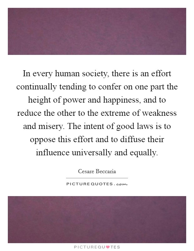 In every human society, there is an effort continually tending to confer on one part the height of power and happiness, and to reduce the other to the extreme of weakness and misery. The intent of good laws is to oppose this effort and to diffuse their influence universally and equally. Picture Quote #1