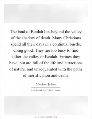 The land of Beulah lies beyond the valley of the shadow of death. Many Christians spend all their days in a continual bustle, doing good. They are too busy to find either the valley or Beulah. Virtues they have, but are full of the life and attractions of nature, and unacquainted with the paths of mortification and death Picture Quote #1