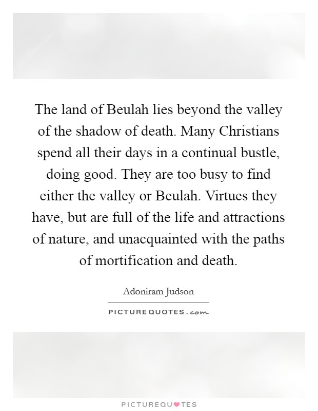 The land of Beulah lies beyond the valley of the shadow of death. Many Christians spend all their days in a continual bustle, doing good. They are too busy to find either the valley or Beulah. Virtues they have, but are full of the life and attractions of nature, and unacquainted with the paths of mortification and death. Picture Quote #1