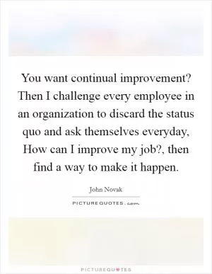 You want continual improvement? Then I challenge every employee in an organization to discard the status quo and ask themselves everyday, How can I improve my job?, then find a way to make it happen Picture Quote #1