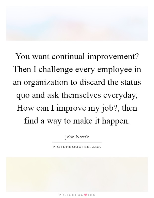You want continual improvement? Then I challenge every employee in an organization to discard the status quo and ask themselves everyday, How can I improve my job?, then find a way to make it happen. Picture Quote #1