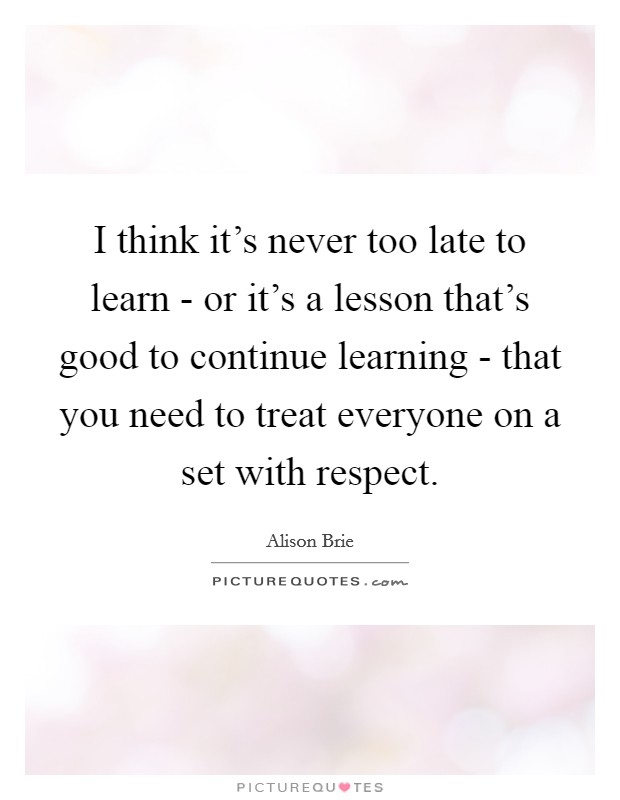I think it's never too late to learn - or it's a lesson that's good to continue learning - that you need to treat everyone on a set with respect. Picture Quote #1