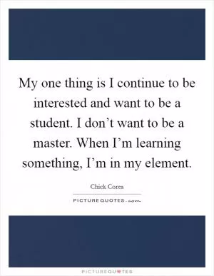 My one thing is I continue to be interested and want to be a student. I don’t want to be a master. When I’m learning something, I’m in my element Picture Quote #1