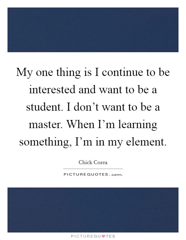 My one thing is I continue to be interested and want to be a student. I don't want to be a master. When I'm learning something, I'm in my element. Picture Quote #1