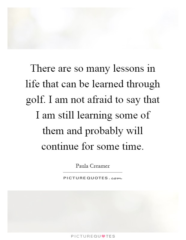 There are so many lessons in life that can be learned through golf. I am not afraid to say that I am still learning some of them and probably will continue for some time. Picture Quote #1