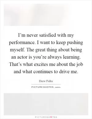 I’m never satisfied with my performance. I want to keep pushing myself. The great thing about being an actor is you’re always learning. That’s what excites me about the job and what continues to drive me Picture Quote #1