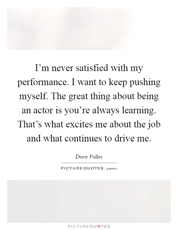 I'm never satisfied with my performance. I want to keep pushing myself. The great thing about being an actor is you're always learning. That's what excites me about the job and what continues to drive me. Picture Quote #1