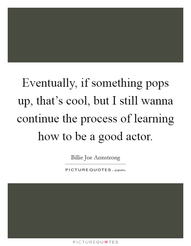Eventually, if something pops up, that's cool, but I still wanna continue the process of learning how to be a good actor. Picture Quote #1