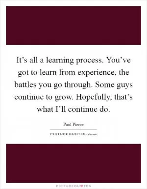 It’s all a learning process. You’ve got to learn from experience, the battles you go through. Some guys continue to grow. Hopefully, that’s what I’ll continue do Picture Quote #1