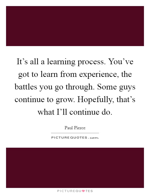 It's all a learning process. You've got to learn from experience, the battles you go through. Some guys continue to grow. Hopefully, that's what I'll continue do. Picture Quote #1