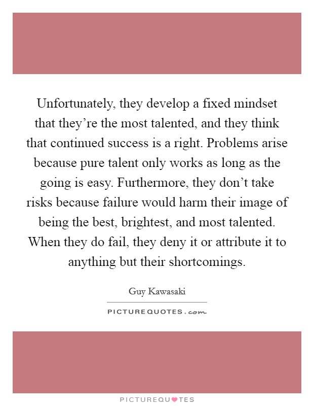 Unfortunately, they develop a fixed mindset that they're the most talented, and they think that continued success is a right. Problems arise because pure talent only works as long as the going is easy. Furthermore, they don't take risks because failure would harm their image of being the best, brightest, and most talented. When they do fail, they deny it or attribute it to anything but their shortcomings. Picture Quote #1