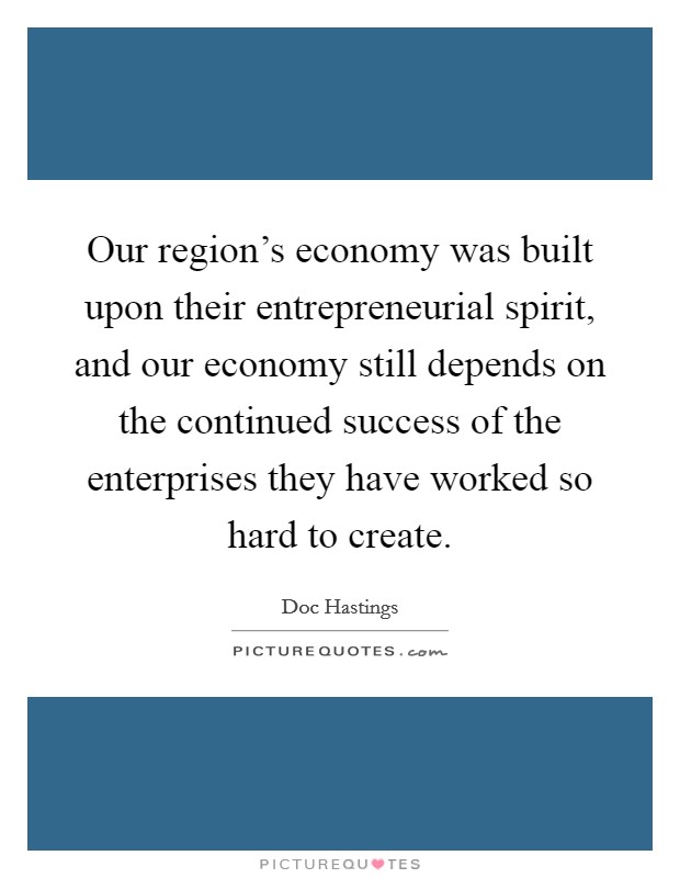 Our region's economy was built upon their entrepreneurial spirit, and our economy still depends on the continued success of the enterprises they have worked so hard to create. Picture Quote #1