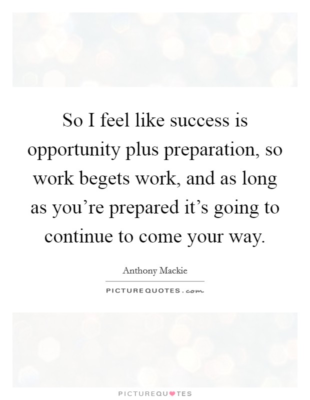 So I feel like success is opportunity plus preparation, so work begets work, and as long as you're prepared it's going to continue to come your way. Picture Quote #1