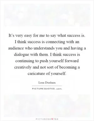 It’s very easy for me to say what success is. I think success is connecting with an audience who understands you and having a dialogue with them. I think success is continuing to push yourself forward creatively and not sort of becoming a caricature of yourself Picture Quote #1