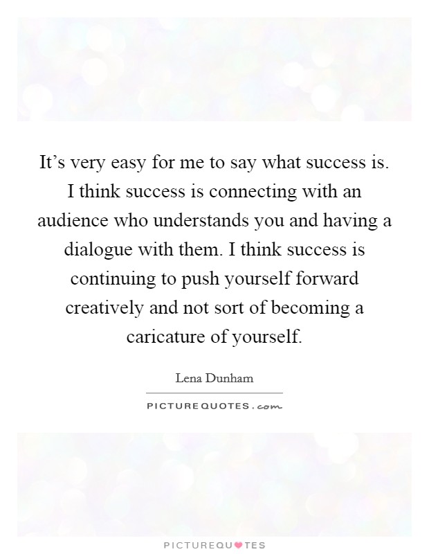 It's very easy for me to say what success is. I think success is connecting with an audience who understands you and having a dialogue with them. I think success is continuing to push yourself forward creatively and not sort of becoming a caricature of yourself. Picture Quote #1