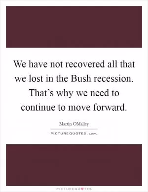 We have not recovered all that we lost in the Bush recession. That’s why we need to continue to move forward Picture Quote #1