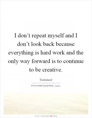 I don’t repeat myself and I don’t look back because everything is hard work and the only way forward is to continue to be creative Picture Quote #1