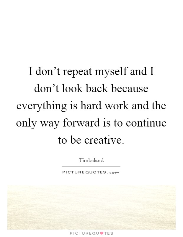 I don't repeat myself and I don't look back because everything is hard work and the only way forward is to continue to be creative. Picture Quote #1