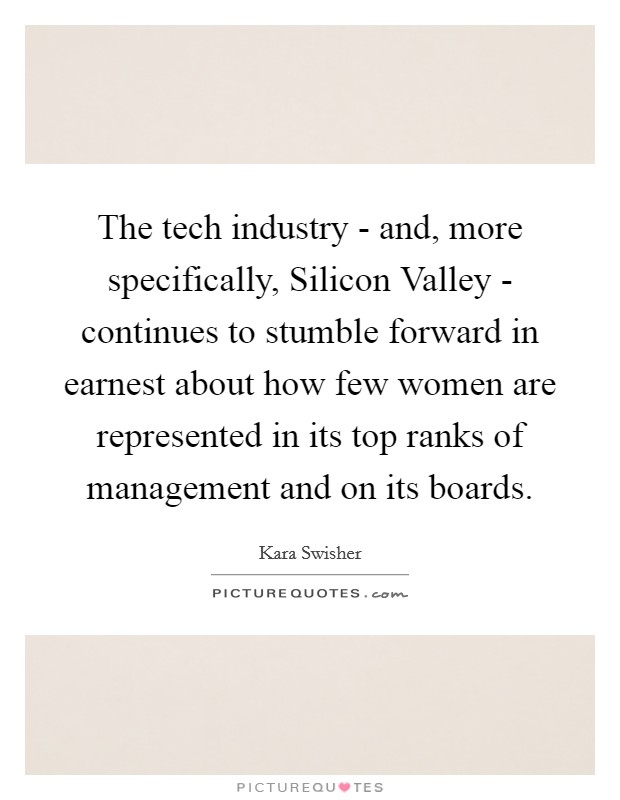 The tech industry - and, more specifically, Silicon Valley - continues to stumble forward in earnest about how few women are represented in its top ranks of management and on its boards. Picture Quote #1