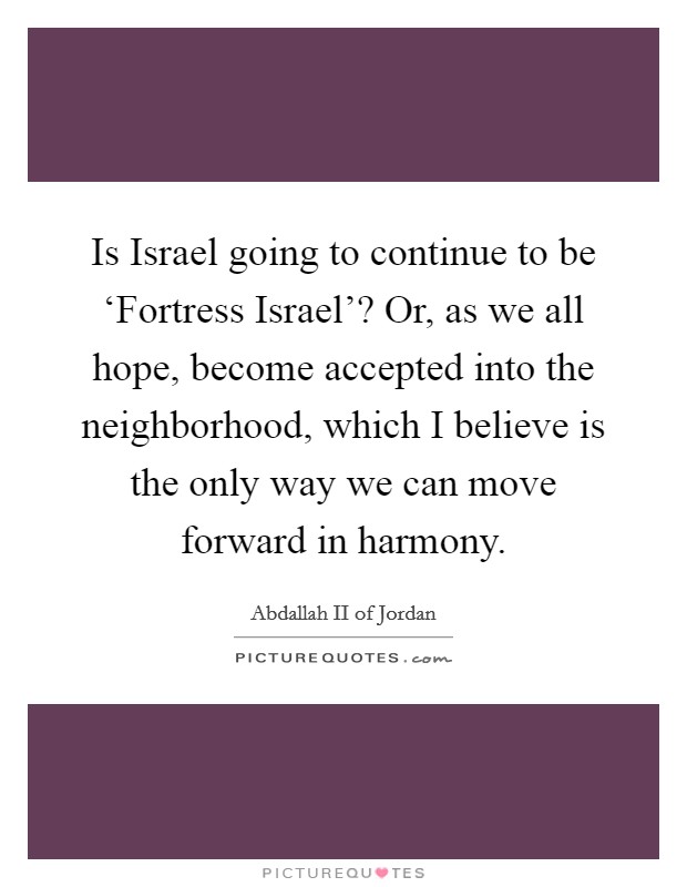 Is Israel going to continue to be ‘Fortress Israel'? Or, as we all hope, become accepted into the neighborhood, which I believe is the only way we can move forward in harmony. Picture Quote #1