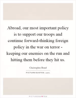 Abroad, our most important policy is to support our troops and continue forward-thinking foreign policy in the war on terror - keeping our enemies on the run and hitting them before they hit us Picture Quote #1