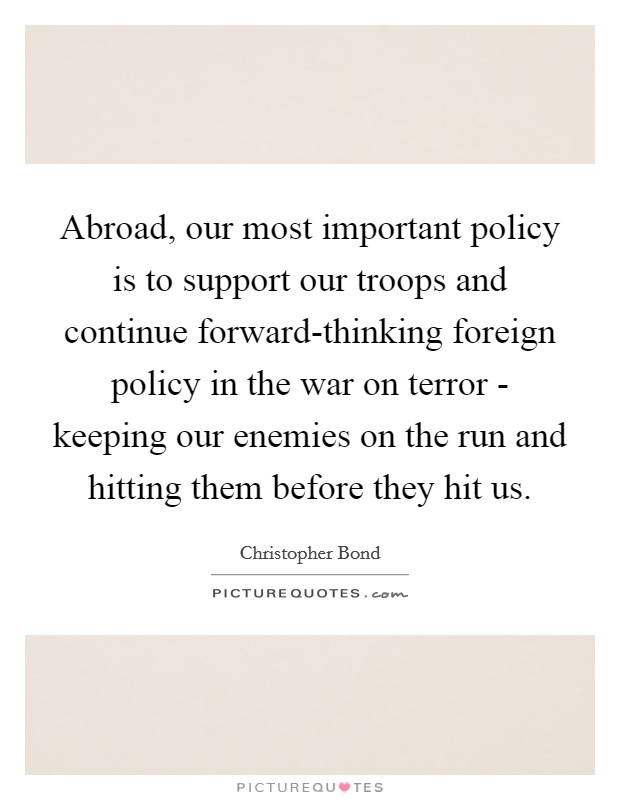 Abroad, our most important policy is to support our troops and continue forward-thinking foreign policy in the war on terror - keeping our enemies on the run and hitting them before they hit us. Picture Quote #1